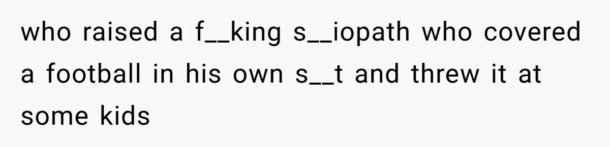 who raised a f__king s__iopath who covered a football in his own s__t and threw it at some kids