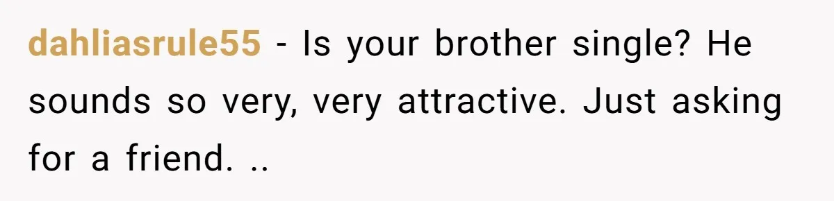 dahliasrule55 − Is your brother single? He sounds so very, very attractive. Just asking for a friend. ..