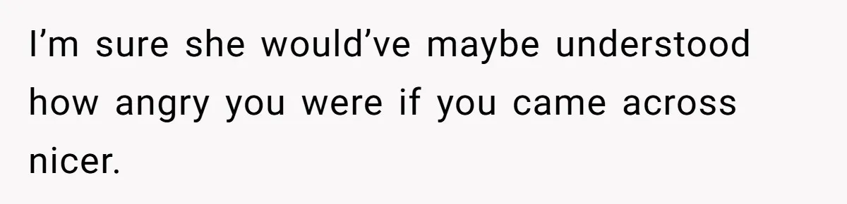 I’m sure she would’ve maybe understood how angry you were if you came across nicer.