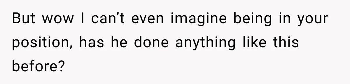 But wow I can’t even imagine being in your position, has he done anything like this before?