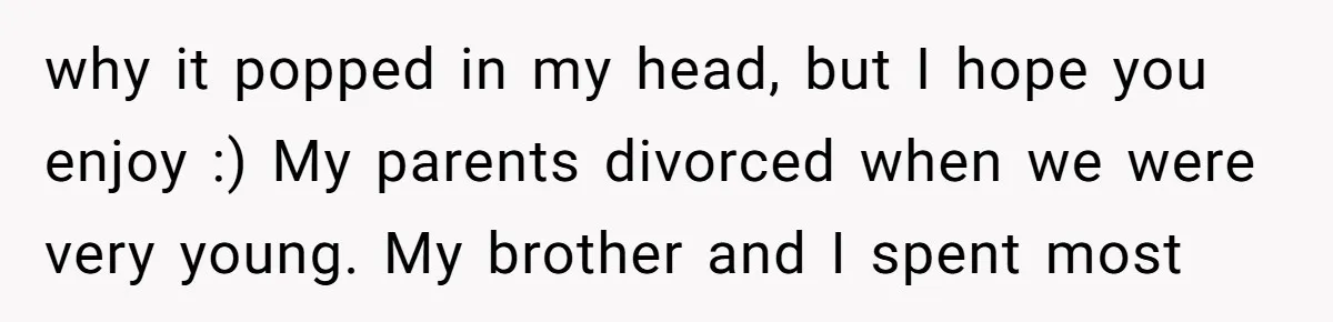 why it popped in my head, but I hope you enjoy :) My parents divorced when we were very young. My brother and I spent most