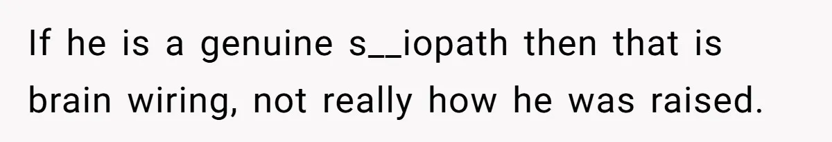 If he is a genuine s__iopath then that is brain wiring, not really how he was raised.