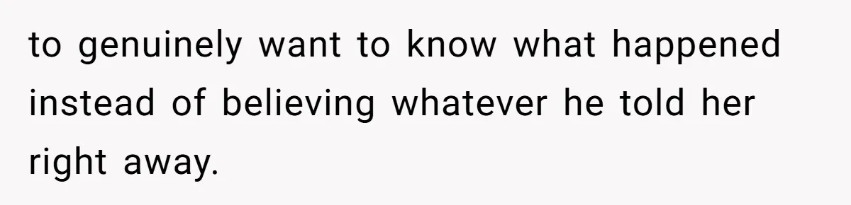 to genuinely want to know what happened instead of believing whatever he told her right away.