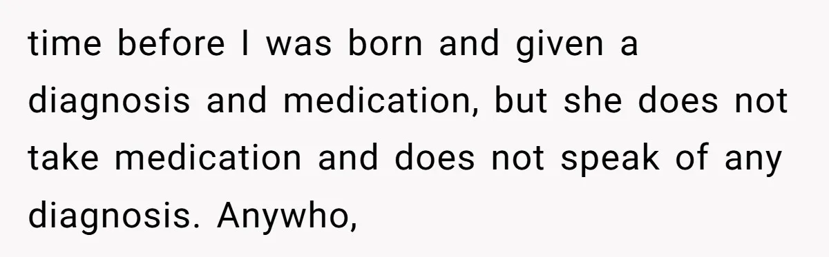 time before I was born and given a diagnosis and medication, but she does not take medication and does not speak of any diagnosis. Anywho,