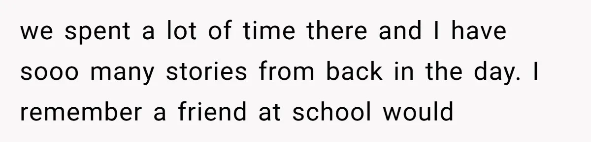 we spent a lot of time there and I have sooo many stories from back in the day. I remember a friend at school would