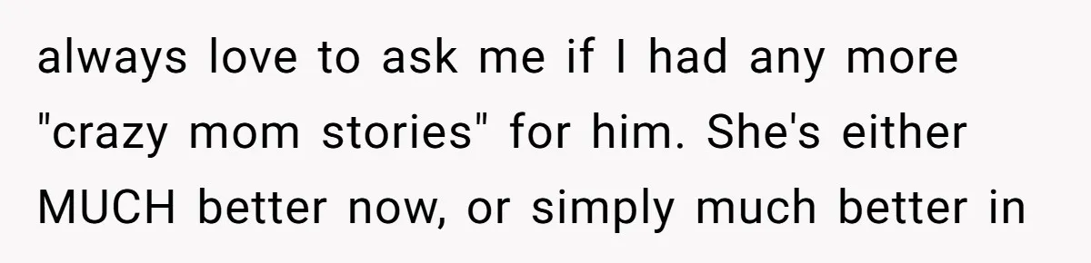 always love to ask me if I had any more "crazy mom stories" for him. She's either MUCH better now, or simply much better in