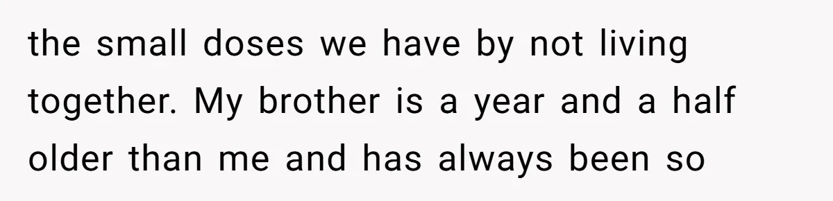 the small doses we have by not living together. My brother is a year and a half older than me and has always been so
