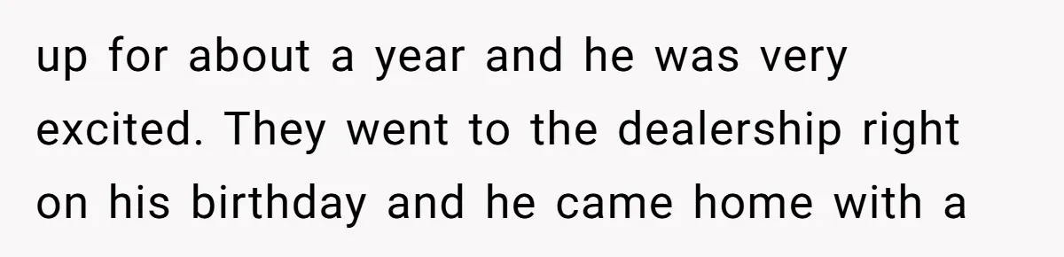 up for about a year and he was very excited. They went to the dealership right on his birthday and he came home with a