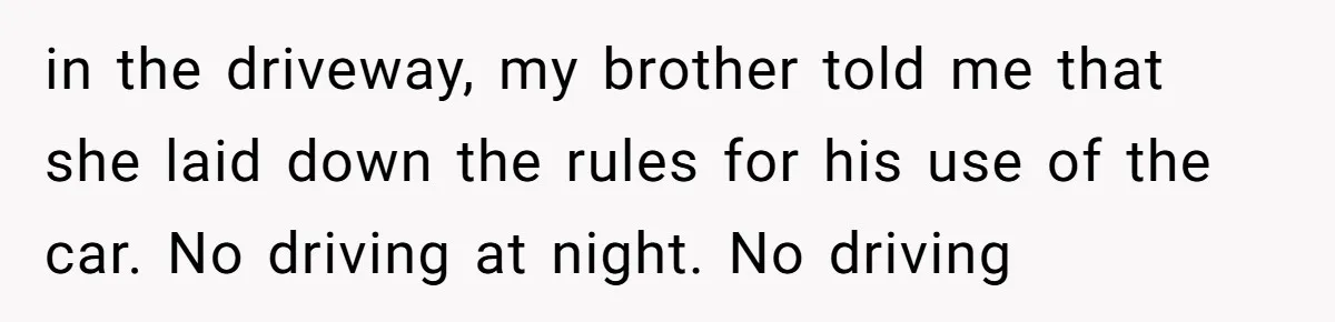 in the driveway, my brother told me that she laid down the rules for his use of the car. No driving at night. No driving
