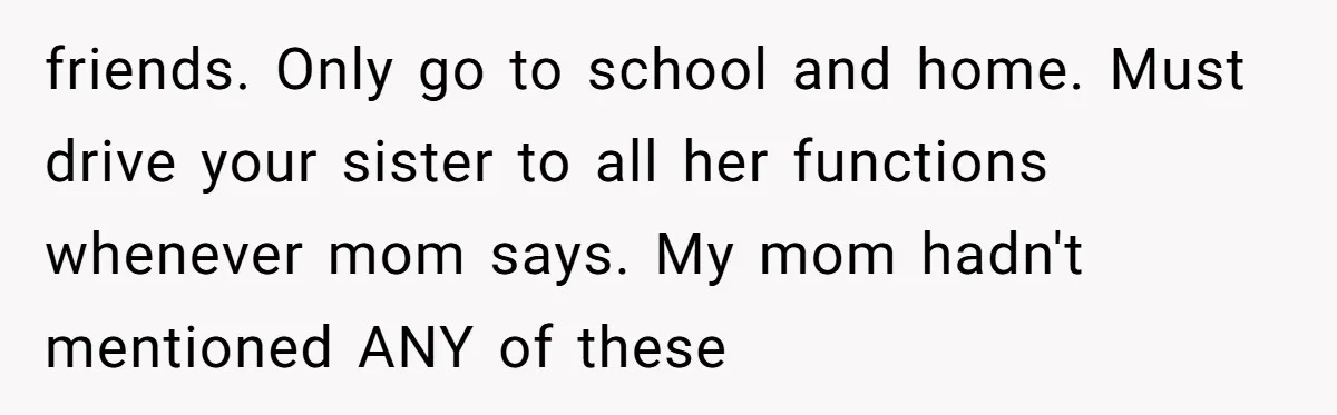 friends. Only go to school and home. Must drive your sister to all her functions whenever mom says. My mom hadn't mentioned ANY of these