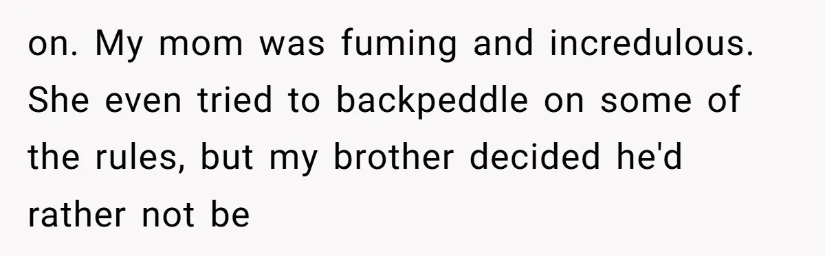 on. My mom was fuming and incredulous. She even tried to backpeddle on some of the rules, but my brother decided he'd rather not be