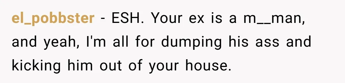 el_pobbster − ESH. Your ex is a m__man, and yeah, I'm all for dumping his ass and kicking him out of your house.