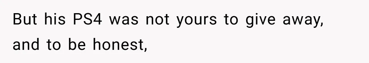 But his PS4 was not yours to give away, and to be honest,