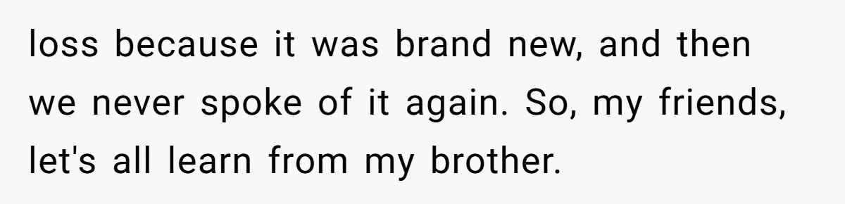loss because it was brand new, and then we never spoke of it again. So, my friends, let's all learn from my brother.