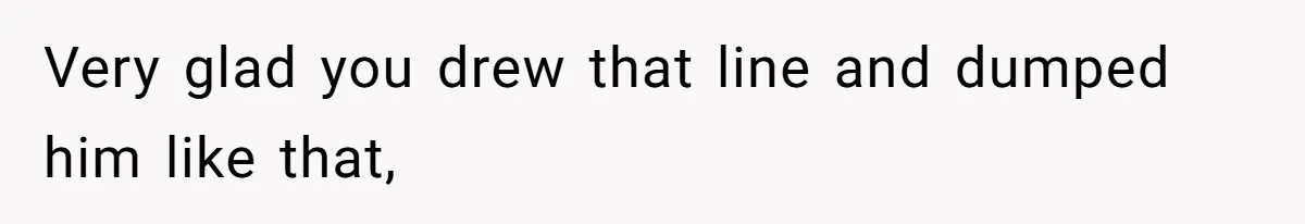 Very glad you drew that line and dumped him like that,