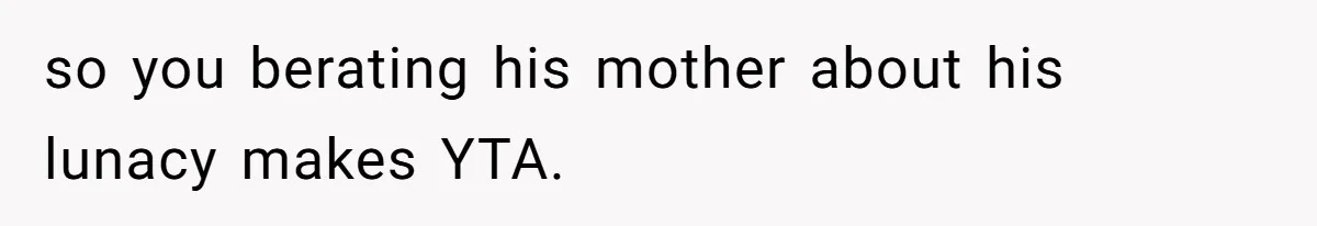 so you berating his mother about his lunacy makes YTA.