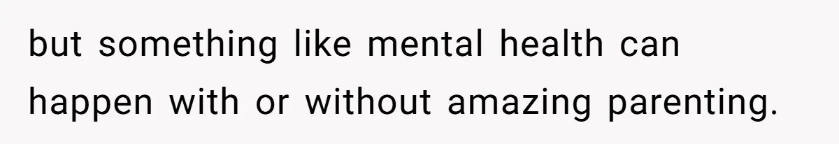 but something like mental health can happen with or without amazing parenting.