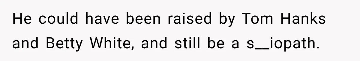 He could have been raised by Tom Hanks and Betty White, and still be a s__iopath.
