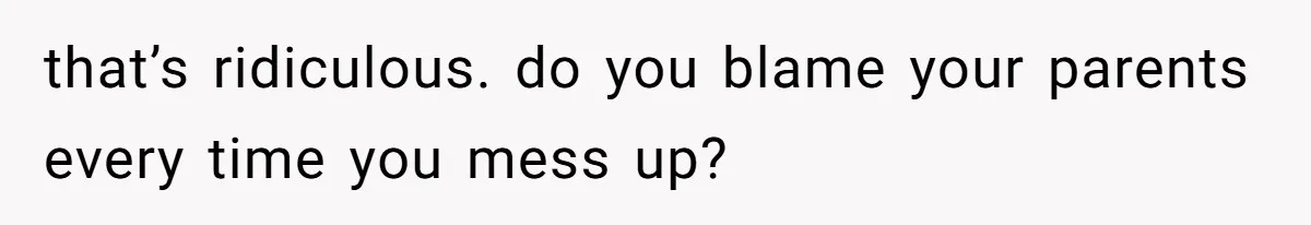 that’s ridiculous. do you blame your parents every time you mess up?