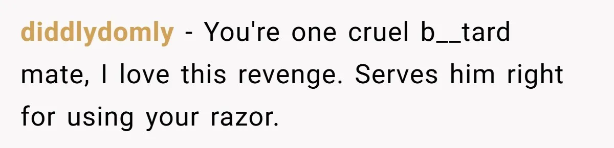 diddlydomly − You're one cruel b__tard mate, I love this revenge. Serves him right for using your razor.