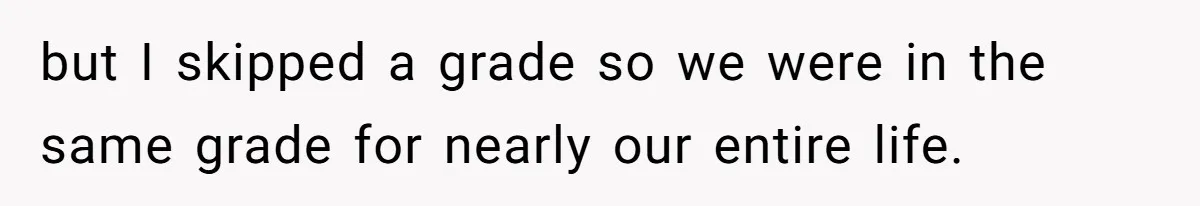 but I skipped a grade so we were in the same grade for nearly our entire life.