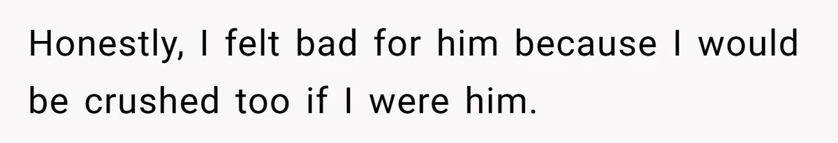 Honestly, I felt bad for him because I would be crushed too if I were him.