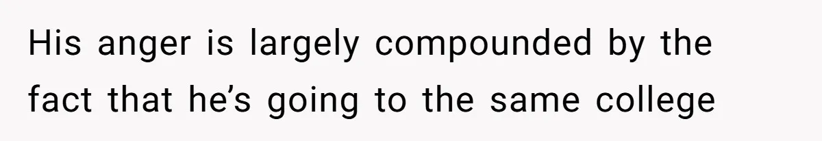 His anger is largely compounded by the fact that he’s going to the same college