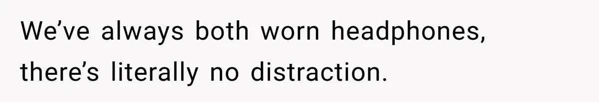 We’ve always both worn headphones, there’s literally no distraction.