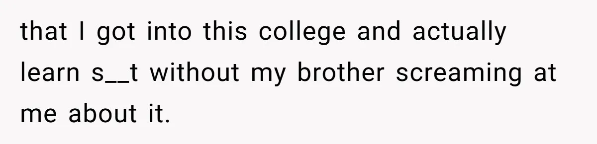 that I got into this college and actually learn s__t without my brother screaming at me about it.