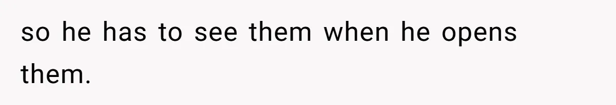 so he has to see them when he opens them.