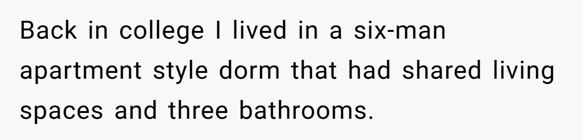 Back in college I lived in a six-man apartment style dorm that had shared living spaces and three bathrooms.