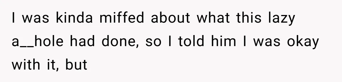 I was kinda miffed about what this lazy a__hole had done, so I told him I was okay with it, but