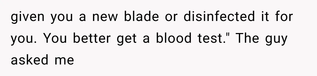 given you a new blade or disinfected it for you. You better get a blood test." The guy asked me
