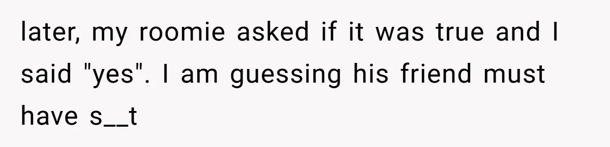 later, my roomie asked if it was true and I said "yes". I am guessing his friend must have s__t