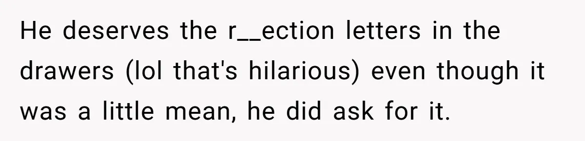 He deserves the r__ection letters in the drawers (lol that's hilarious) even though it was a little mean, he did ask for it.