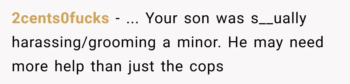 2cents0fucks − ... Your son was s__ually harassing/grooming a minor. He may need more help than just the cops