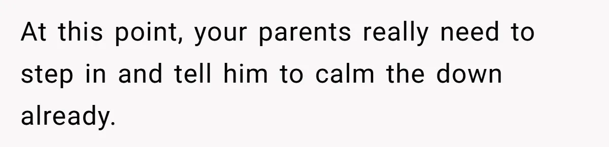 At this point, your parents really need to step in and tell him to calm the down already.