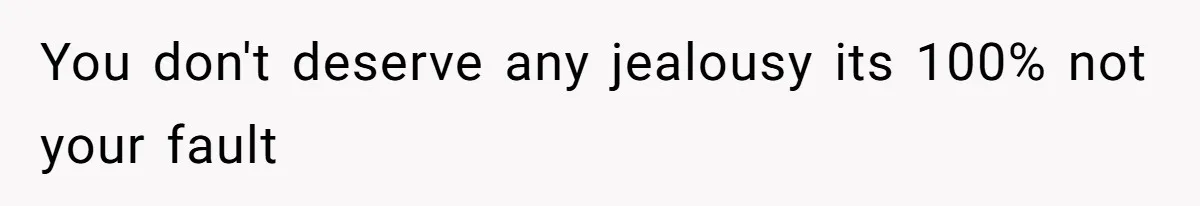 You don't deserve any jealousy its 100% not your fault