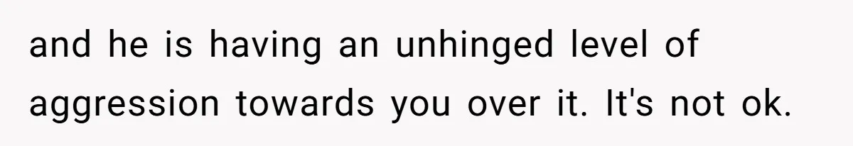 and he is having an unhinged level of aggression towards you over it. It's not ok.