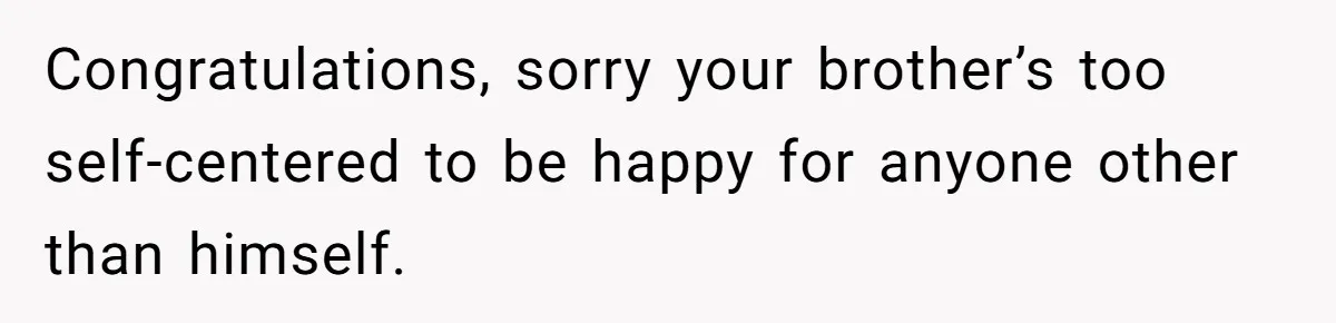 Congratulations, sorry your brother’s too self-centered to be happy for anyone other than himself.