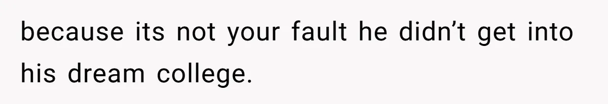 because its not your fault he didn’t get into his dream college.