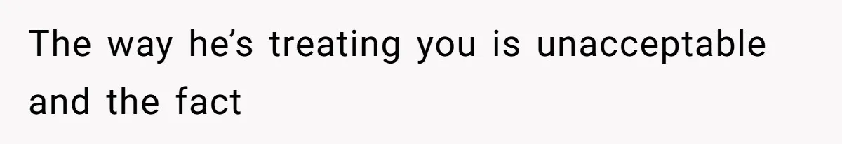 The way he’s treating you is unacceptable and the fact