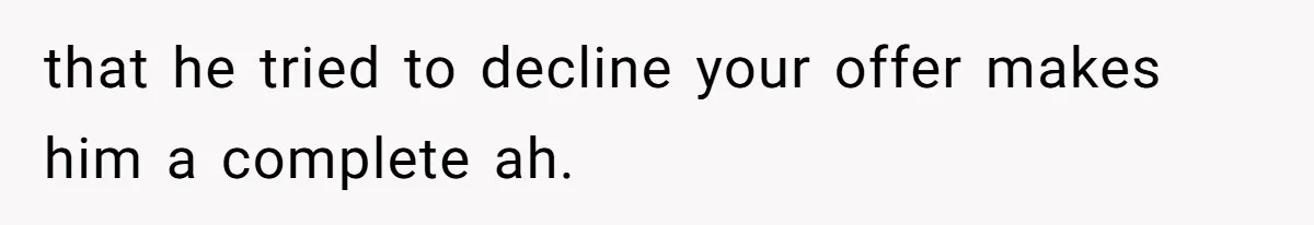 that he tried to decline your offer makes him a complete ah.