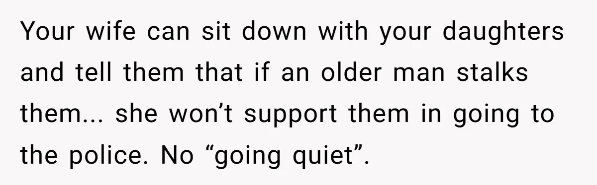 Your wife can sit down with your daughters and tell them that if an older man stalks them... she won’t support them in going to the police. No “going quiet”.