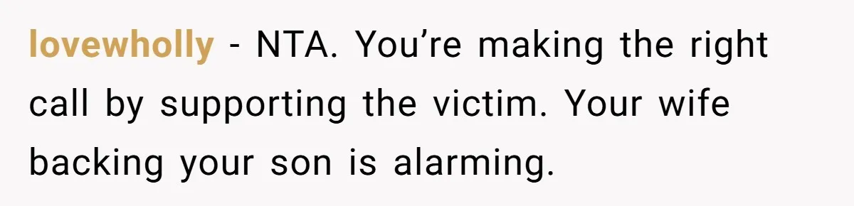 lovewholly − NTA. You’re making the right call by supporting the victim. Your wife backing your son is alarming.