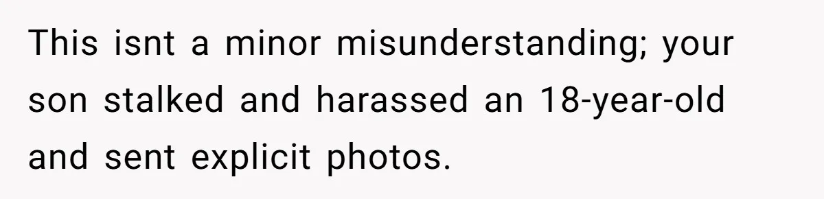 This isnt a minor misunderstanding; your son stalked and harassed an 18-year-old and sent explicit photos.