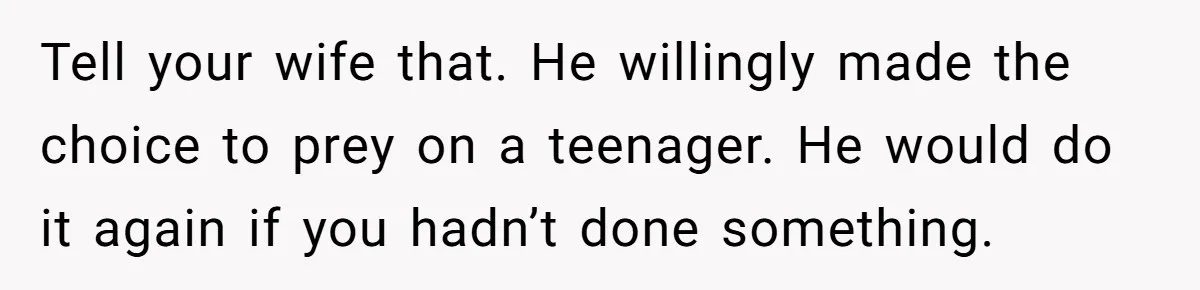 Tell your wife that. He willingly made the choice to prey on a teenager. He would do it again if you hadn’t done something.
