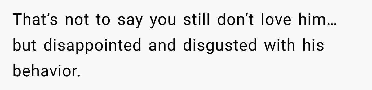 That’s not to say you still don’t love him…but disappointed and disgusted with his behavior.