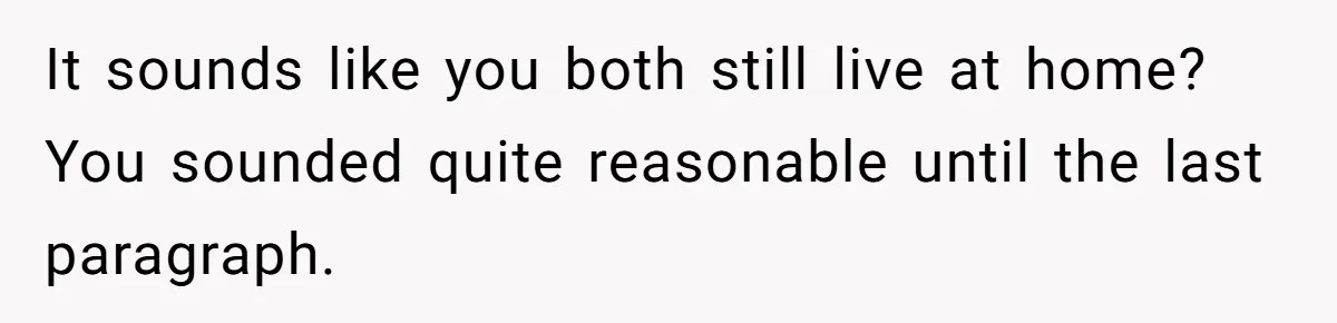 It sounds like you both still live at home? You sounded quite reasonable until the last paragraph.