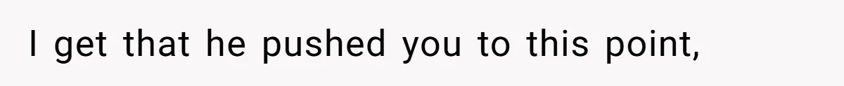 I get that he pushed you to this point,